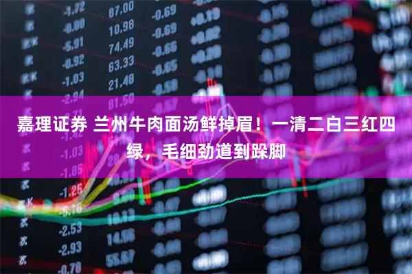 嘉理证券 兰州牛肉面汤鲜掉眉！一清二白三红四绿，毛细劲道到跺脚