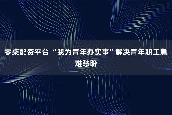 零柒配资平台 “我为青年办实事”解决青年职工急难愁盼