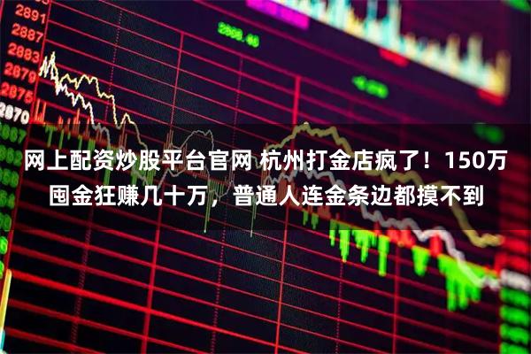 网上配资炒股平台官网 杭州打金店疯了！150万囤金狂赚几十万，普通人连金条边都摸不到