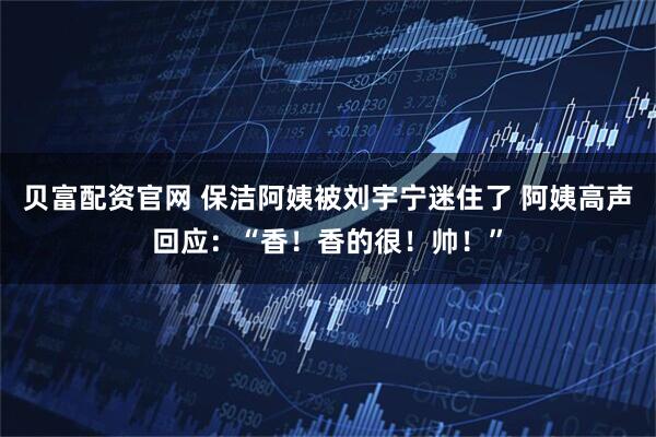 贝富配资官网 保洁阿姨被刘宇宁迷住了 阿姨高声回应：“香！香的很！帅！”