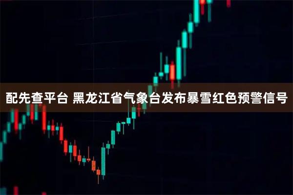 配先查平台 黑龙江省气象台发布暴雪红色预警信号