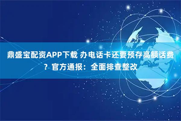 鼎盛宝配资APP下载 办电话卡还要预存高额话费？官方通报：全面排查整改