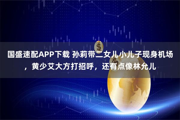 国盛速配APP下载 孙莉带二女儿小儿子现身机场，黄少艾大方打招呼，还有点像林允儿