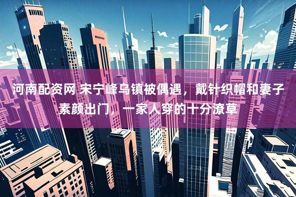 河南配资网 宋宁峰乌镇被偶遇，戴针织帽和妻子素颜出门，一家人穿的十分潦草