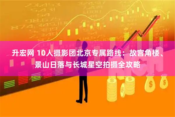 升宏网 10人摄影团北京专属路线：故宫角楼、景山日落与长城星空拍摄全攻略
