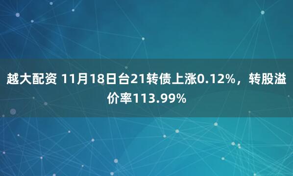 越大配资 11月18日台21转债上涨0.12%，转股溢价率113.99%