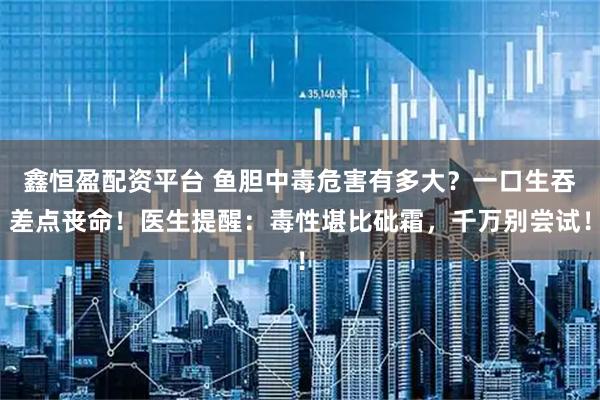 鑫恒盈配资平台 鱼胆中毒危害有多大？一口生吞差点丧命！医生提醒：毒性堪比砒霜，千万别尝试！