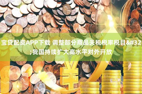 宝贷配资APP下载 调整部分商品关税税率税目 我国持续扩大高水平对外开放
