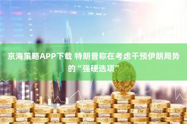 京海策略APP下载 特朗普称在考虑干预伊朗局势的“强硬选项”