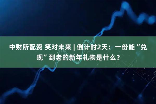 中财所配资 笑对未来 | 倒计时2天：一份能“兑现”到老的新年礼物是什么？