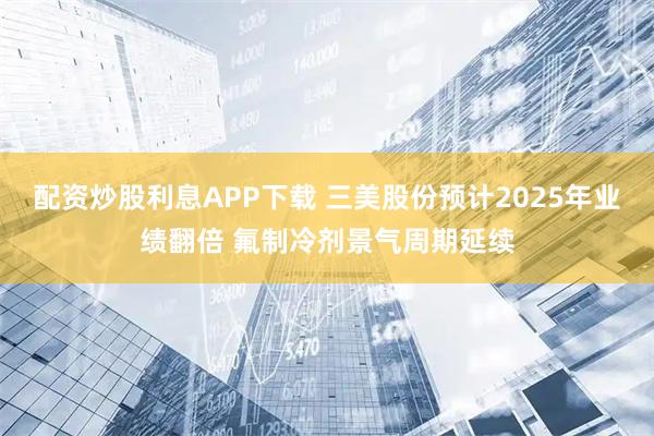 配资炒股利息APP下载 三美股份预计2025年业绩翻倍 氟制冷剂景气周期延续