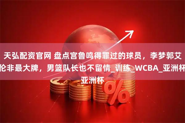 天弘配资官网 盘点宫鲁鸣得罪过的球员，李梦郭艾伦非最大牌，男篮队长也不留情_训练_WCBA_亚洲杯
