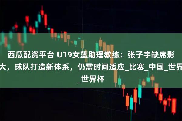 西瓜配资平台 U19女篮助理教练：张子宇缺席影响大，球队打造新体系，仍需时间适应_比赛_中国_世界杯