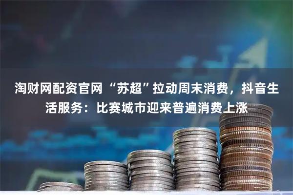 淘财网配资官网 “苏超”拉动周末消费,抖音生活服务:比赛城市迎来普遍消费上涨