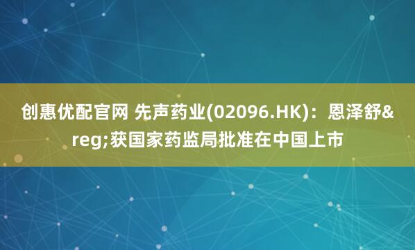 创惠优配官网 先声药业(02096.HK)：恩泽舒&reg;获国家药监局批准在中国上市