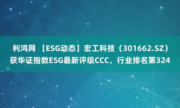 利鸿网 【ESG动态】宏工科技（301662.SZ）获华证指数ESG最新评级CCC，行业排名第324