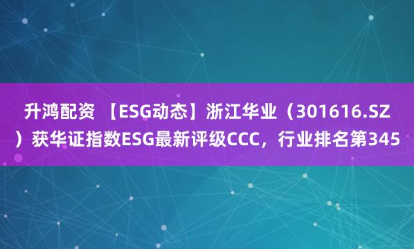 升鸿配资 【ESG动态】浙江华业（301616.SZ）获华证指数ESG最新评级CCC，行业排名第345