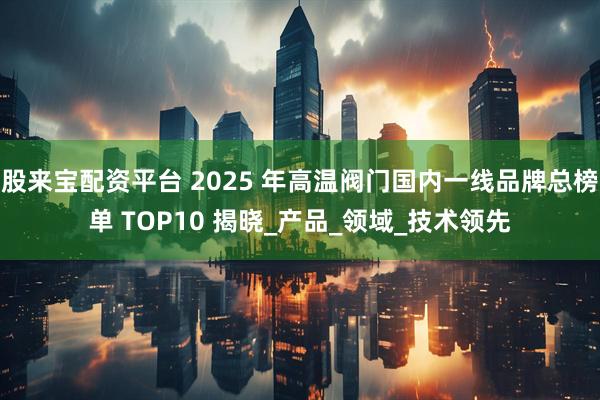 股来宝配资平台 2025 年高温阀门国内一线品牌总榜单 TOP10 揭晓_产品_领域_技术领先