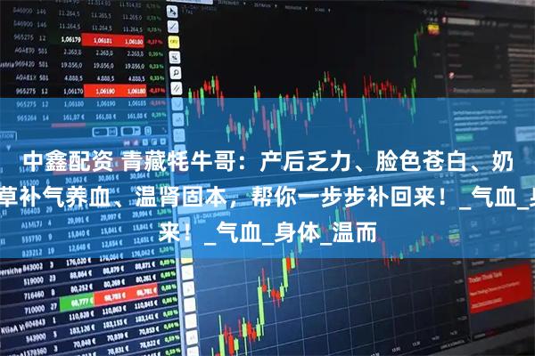 中鑫配资 青藏牦牛哥：产后乏力、脸色苍白、奶水少？虫草补气养血、温肾固本，帮你一步步补回来！_气血_身体_温而