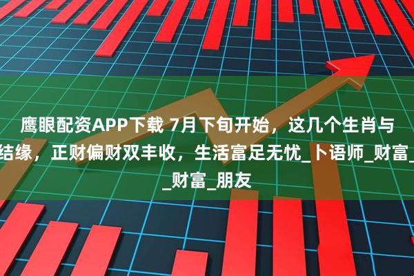 鹰眼配资APP下载 7月下旬开始，这几个生肖与财星结缘，正财偏财双丰收，生活富足无忧_卜语师_财富_朋友