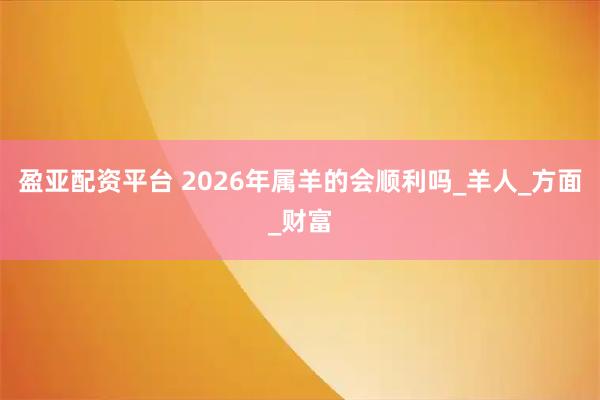 盈亚配资平台 2026年属羊的会顺利吗_羊人_方面_财富