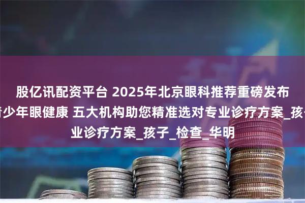 股亿讯配资平台 2025年北京眼科推荐重磅发布：聚焦儿童青少年眼健康 五大机构助您精准选对专业诊疗方案_孩子_检查_华明