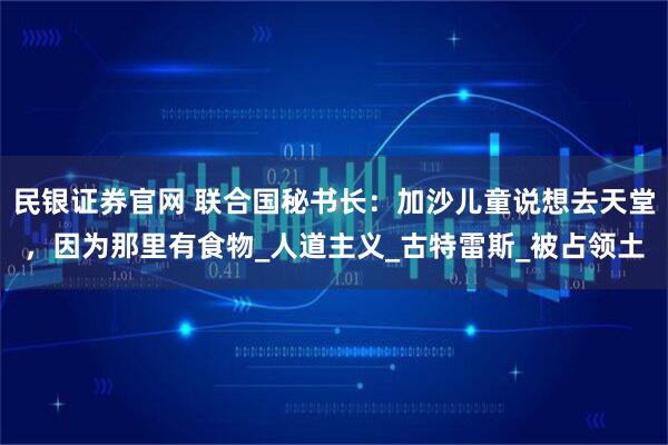 民银证券官网 联合国秘书长：加沙儿童说想去天堂，因为那里有食物_人道主义_古特雷斯_被占领土