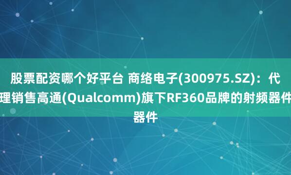 股票配资哪个好平台 商络电子(300975.SZ)：代理销售高通(Qualcomm)旗下RF360品牌的射频器件