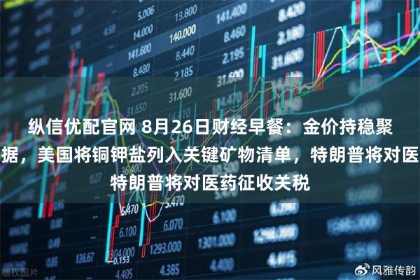 纵信优配官网 8月26日财经早餐：金价持稳聚焦美经济数据，美国将铜钾盐列入关键矿物清单，特朗普将对医药征收关税