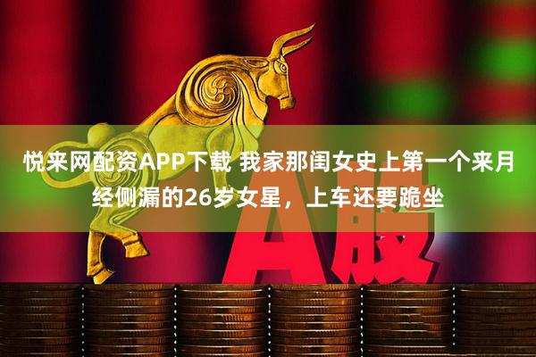 悦来网配资APP下载 我家那闺女史上第一个来月经侧漏的26岁女星，上车还要跪坐