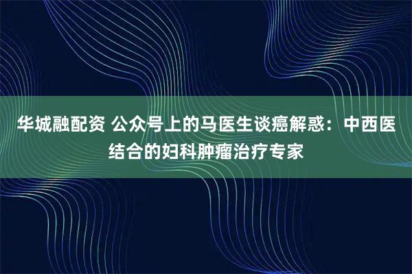 华城融配资 公众号上的马医生谈癌解惑：中西医结合的妇科肿瘤治疗专家