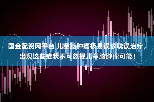 国金配资网平台 儿童脑肿瘤极易误诊耽误治疗，出现这些症状不可忽视儿童脑肿瘤可能！