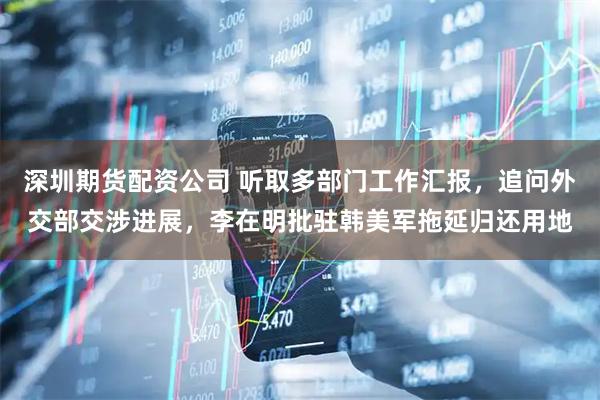 深圳期货配资公司 听取多部门工作汇报，追问外交部交涉进展，李在明批驻韩美军拖延归还用地