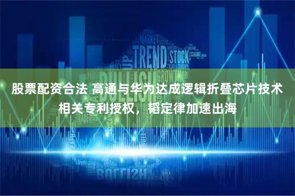 股票配资合法 高通与华为达成逻辑折叠芯片技术相关专利授权，韬定律加速出海